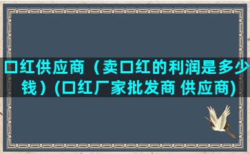 口红供应商（卖口红的利润是多少钱）(口红厂家批发商 供应商)